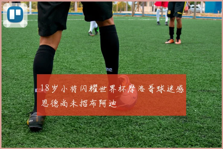 18岁小将闪耀世界杯摩洛哥球迷感恩德尚未招布阿迪