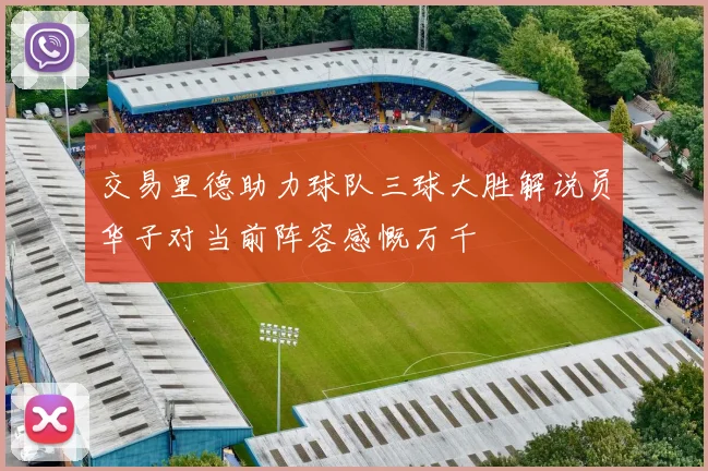 交易里德助力球队三球大胜解说员华子对当前阵容感慨万千