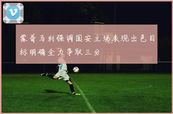 蒙哥马利强调国安主场表现出色目标明确全力争取三分
