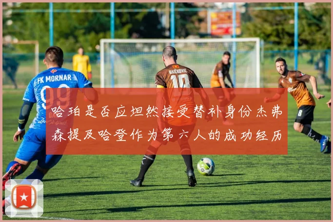 哈珀是否应坦然接受替补身份杰弗森提及哈登作为第六人的成功经历