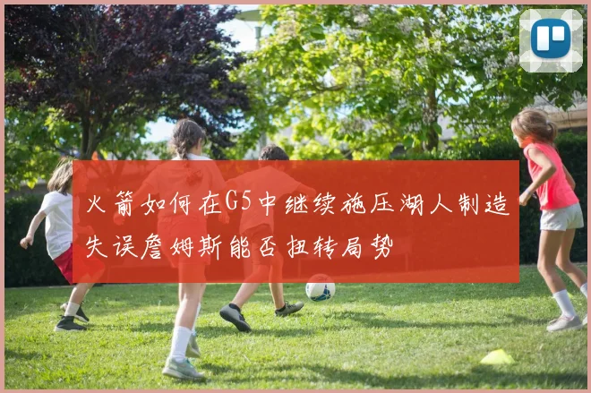 火箭如何在G5中继续施压湖人制造失误詹姆斯能否扭转局势