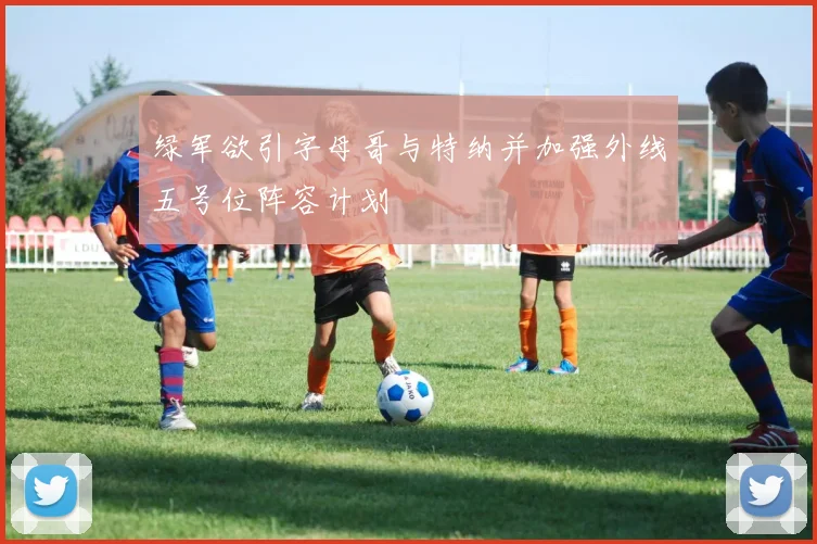 绿军欲引字母哥与特纳并加强外线五号位阵容计划