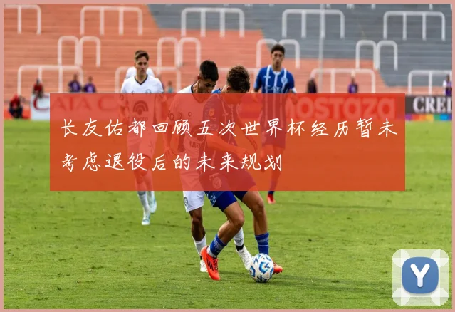 长友佑都回顾五次世界杯经历暂未考虑退役后的未来规划