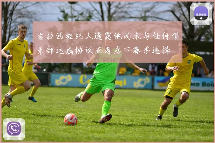 吉拉西经纪人透露他尚未与任何俱乐部达成协议正考虑下赛季选择