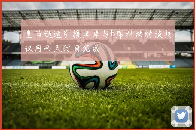 皇马迅速引援库库与B席科纳特谈判仅用两天时间完成