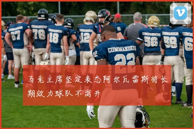 马竞主席坚定表态阿尔瓦雷斯将长期效力球队不离开