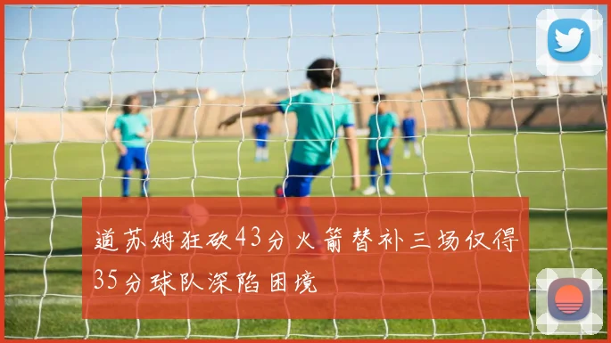 道苏姆狂砍43分火箭替补三场仅得35分球队深陷困境