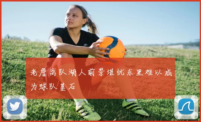 老詹离队湖人前景堪忧东里难以成为球队基石