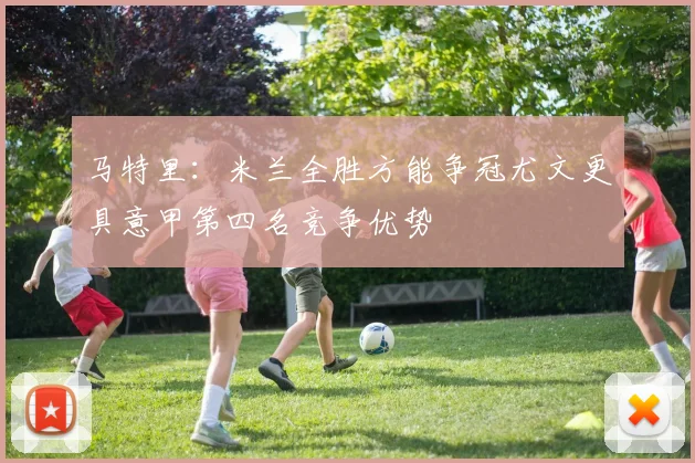 马特里：米兰全胜方能争冠尤文更具意甲第四名竞争优势