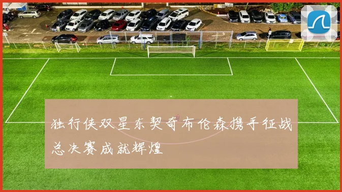 独行侠双星东契奇布伦森携手征战总决赛成就辉煌