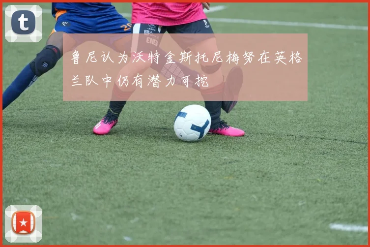 鲁尼认为沃特金斯托尼梅努在英格兰队中仍有潜力可挖