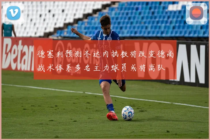 德塞利预测齐达内执教将改变德尚战术体系多名主力球员或将离队