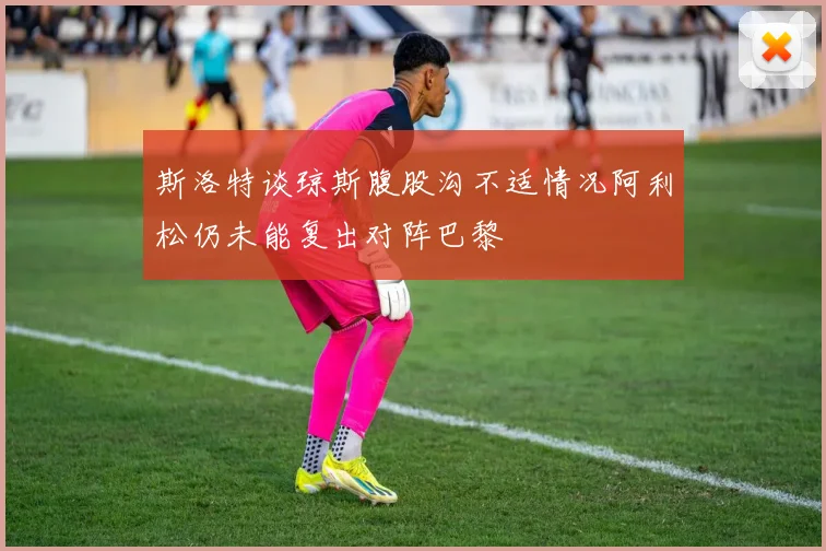 斯洛特谈琼斯腹股沟不适情况阿利松仍未能复出对阵巴黎