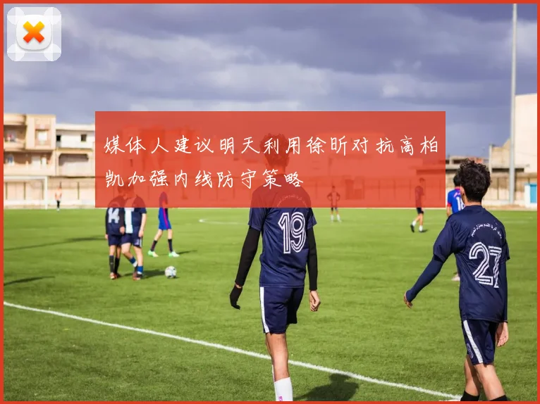 媒体人建议明天利用徐昕对抗高柏凯加强内线防守策略
