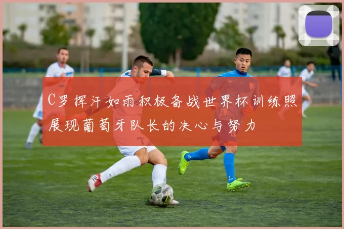 C罗挥汗如雨积极备战世界杯训练照展现葡萄牙队长的决心与努力