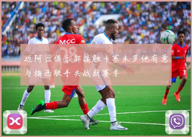 迈阿密俱乐部接触卡塞米罗他有意与梅西联手共战新赛季
