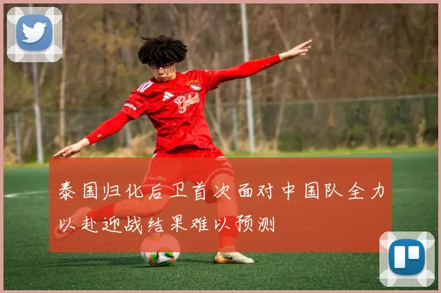 泰国归化后卫首次面对中国队全力以赴迎战结果难以预测