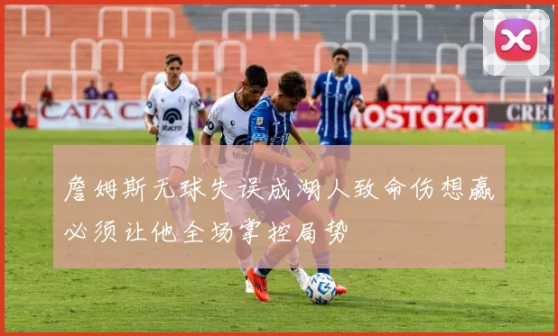 詹姆斯无球失误成湖人致命伤想赢必须让他全场掌控局势