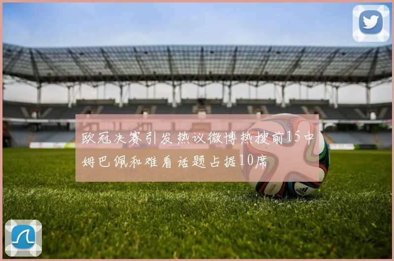 欧冠决赛引发热议微博热搜前15中姆巴佩和难看话题占据10席