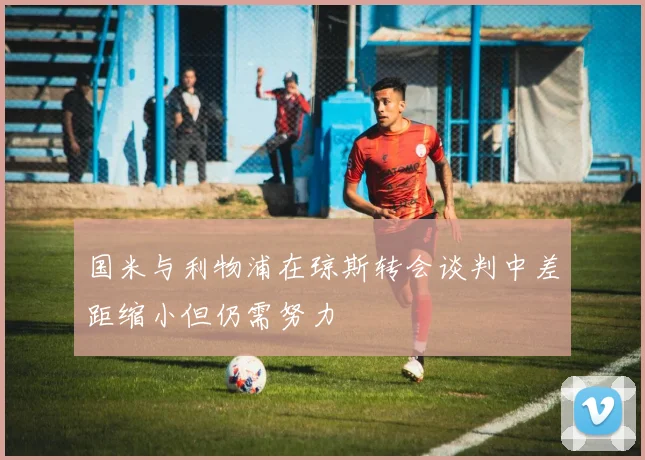 国米与利物浦在琼斯转会谈判中差距缩小但仍需努力