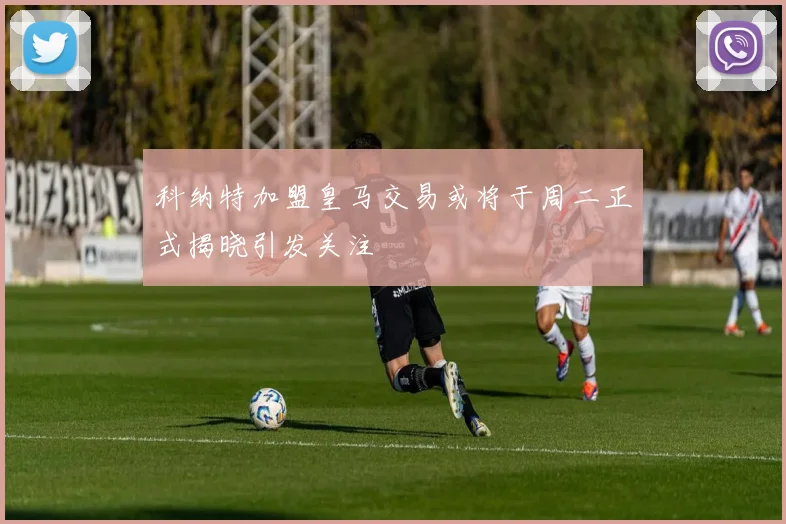 科纳特加盟皇马交易或将于周二正式揭晓引发关注