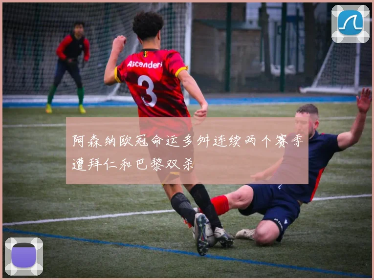 阿森纳欧冠命运多舛连续两个赛季遭拜仁和巴黎双杀